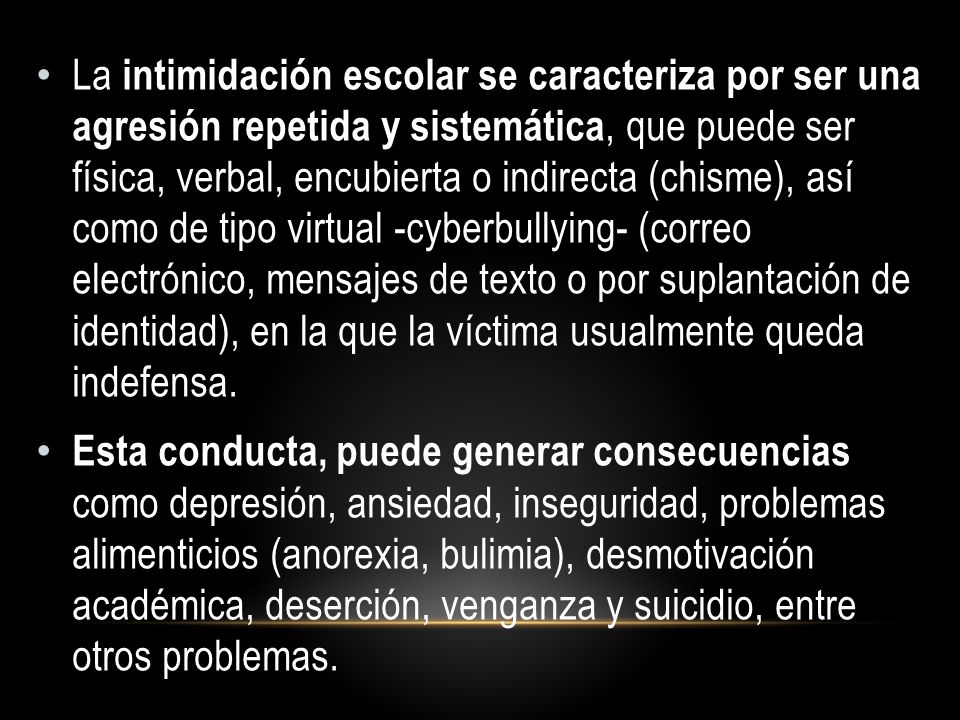 La intimidación escolar se caracteriza por ser una agresión repetida y sistemática, que puede ser física, verbal, encubierta o indirecta (chisme), así como de tipo virtual -cyberbullying- (correo electrónico, mensajes de texto o por suplantación de identidad), en la que la víctima usualmente queda indefensa.