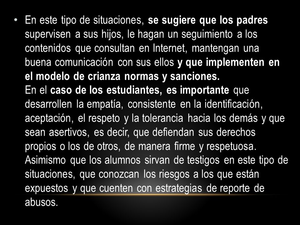 En este tipo de situaciones, se sugiere que los padres supervisen a sus hijos, le hagan un seguimiento a los contenidos que consultan en Internet, mantengan una buena comunicación con sus ellos y que implementen en el modelo de crianza normas y sanciones.
