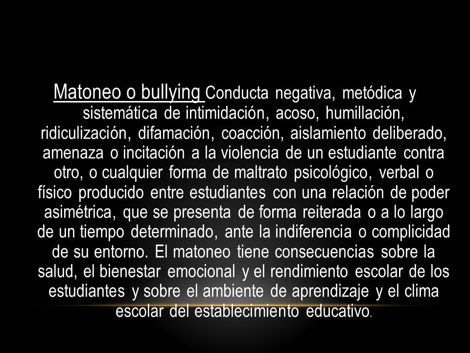 Matoneo o bullying Conducta negativa, metódica y sistemática de intimidación, acoso, humillación, ridiculización, difamación, coacción, aislamiento deliberado, amenaza o incitación a la violencia de un estudiante contra otro, o cualquier forma de maltrato psicológico, verbal o físico producido entre estudiantes con una relación de poder asimétrica, que se presenta de forma reiterada o a lo largo de un tiempo determinado, ante la indiferencia o complicidad de su entorno.