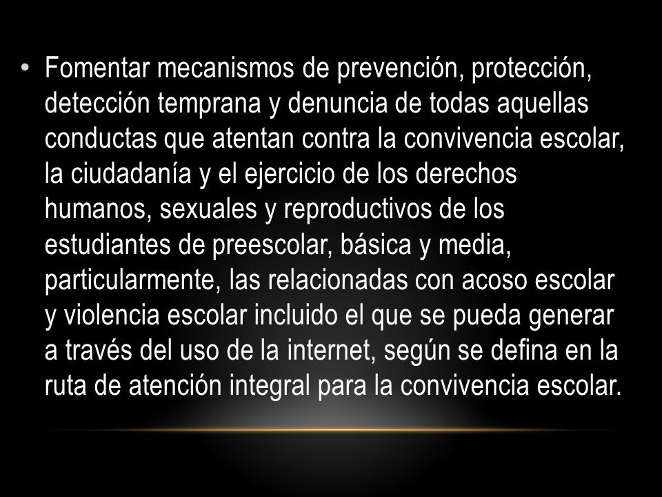 Fomentar mecanismos de prevención, protección, detección temprana y denuncia de todas aquellas conductas que atentan contra la convivencia escolar, la ciudadanía y el ejercicio de los derechos humanos, sexuales y reproductivos de los estudiantes de preescolar, básica y media, particularmente, las relacionadas con acoso escolar y violencia escolar incluido el que se pueda generar a través del uso de la internet, según se defina en la ruta de atención integral para la convivencia escolar.