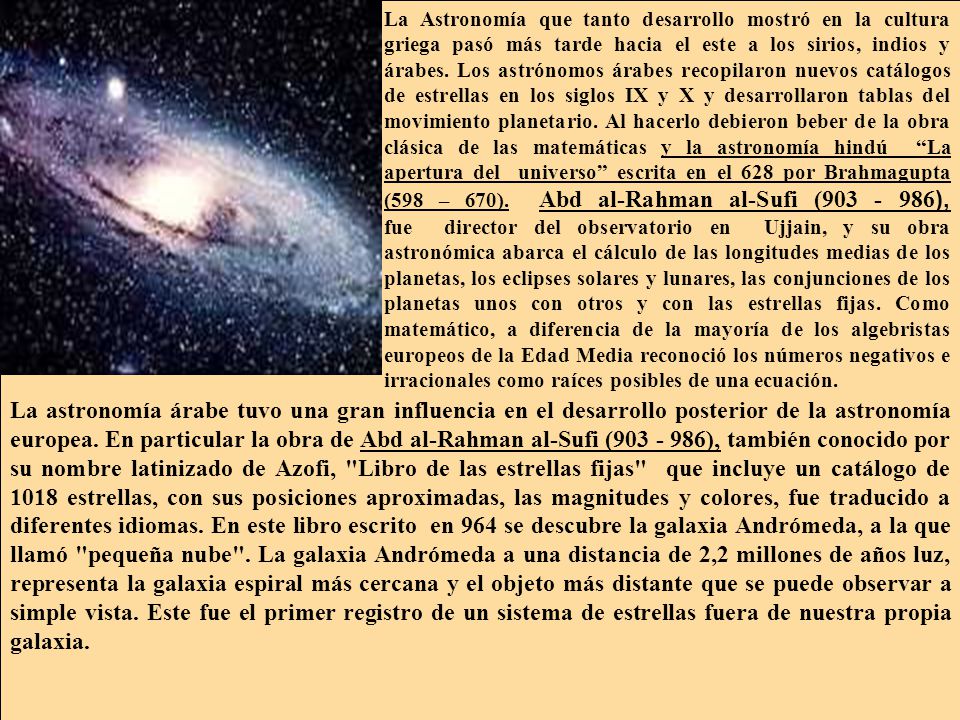 La Astronomía que tanto desarrollo mostró en la cultura griega pasó más tarde hacia el este a los sirios, indios y árabes. Los astrónomos árabes recopilaron nuevos catálogos de estrellas en los siglos IX y X y desarrollaron tablas del movimiento planetario. Al hacerlo debieron beber de la obra clásica de las matemáticas y la astronomía hindú La apertura del universo escrita en el 628 por Brahmagupta (598 – 670). Abd al-Rahman al-Sufi ( ), fue director del observatorio en Ujjain, y su obra astronómica abarca el cálculo de las longitudes medias de los planetas, los eclipses solares y lunares, las conjunciones de los planetas unos con otros y con las estrellas fijas. Como matemático, a diferencia de la mayoría de los algebristas europeos de la Edad Media reconoció los números negativos e irracionales como raíces posibles de una ecuación.