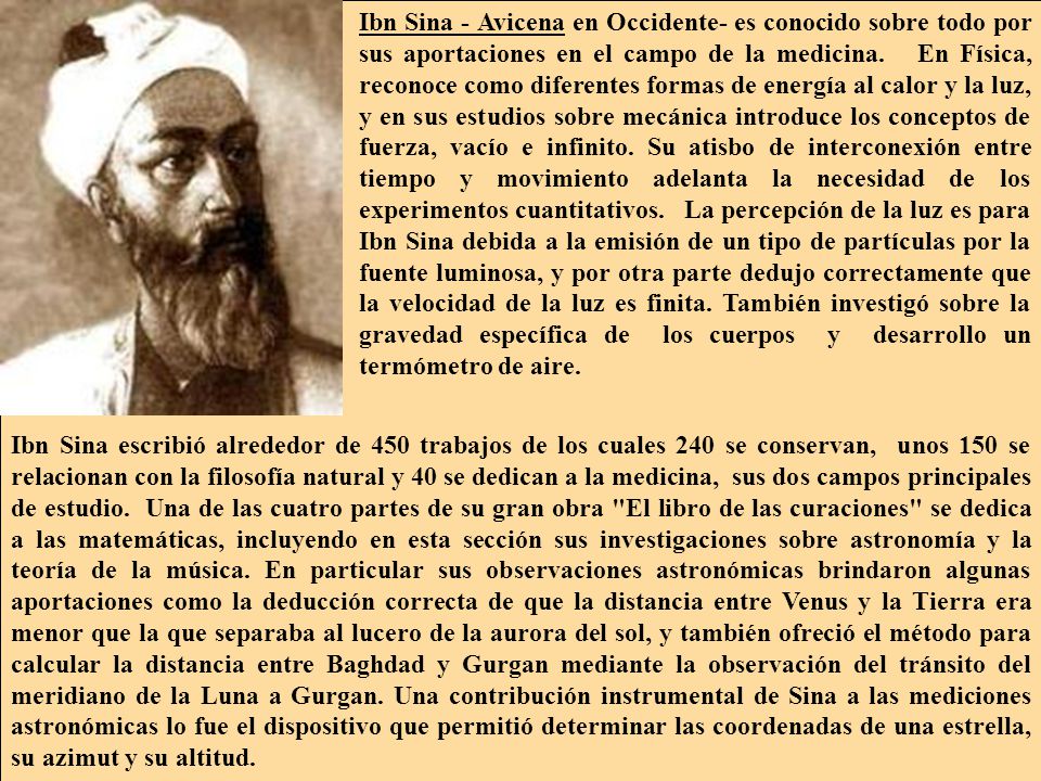 Ibn Sina - Avicena en Occidente- es conocido sobre todo por sus aportaciones en el campo de la medicina. En Física, reconoce como diferentes formas de energía al calor y la luz, y en sus estudios sobre mecánica introduce los conceptos de fuerza, vacío e infinito. Su atisbo de interconexión entre tiempo y movimiento adelanta la necesidad de los experimentos cuantitativos. La percepción de la luz es para Ibn Sina debida a la emisión de un tipo de partículas por la fuente luminosa, y por otra parte dedujo correctamente que la velocidad de la luz es finita. También investigó sobre la gravedad específica de los cuerpos y desarrollo un termómetro de aire.