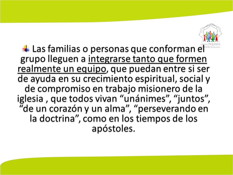 Las familias o personas que conforman el grupo lleguen a integrarse tanto que formen realmente un equipo, que puedan entre si ser de ayuda en su crecimiento espiritual, social y de compromiso en trabajo misionero de la iglesia , que todos vivan unánimes , juntos , de un corazón y un alma , perseverando en la doctrina , como en los tiempos de los apóstoles.