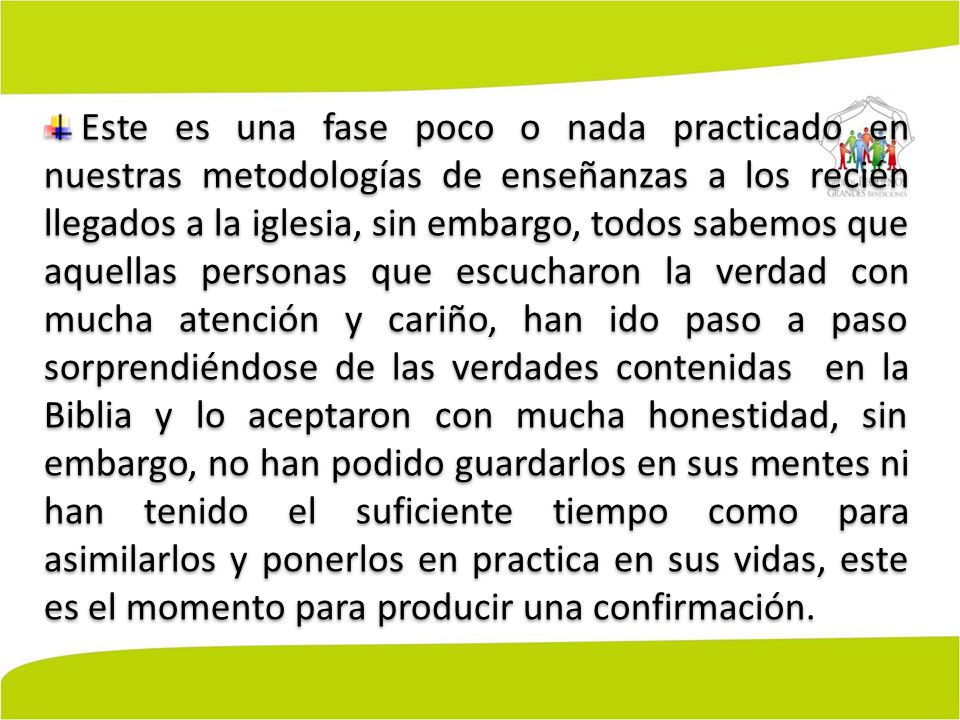 Este es una fase poco o nada practicado en nuestras metodologías de enseñanzas a los recién llegados a la iglesia, sin embargo, todos sabemos que aquellas personas que escucharon la verdad con mucha atención y cariño, han ido paso a paso sorprendiéndose de las verdades contenidas en la Biblia y lo aceptaron con mucha honestidad, sin embargo, no han podido guardarlos en sus mentes ni han tenido el suficiente tiempo como para asimilarlos y ponerlos en practica en sus vidas, este es el momento para producir una confirmación.