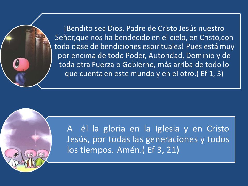 ¡Bendito sea Dios, Padre de Cristo Jesús nuestro Señor,que nos ha bendecido en el cielo, en Cristo,con toda clase de bendiciones espirituales! Pues está muy por encima de todo Poder, Autoridad, Dominio y de toda otra Fuerza o Gobierno, más arriba de todo lo que cuenta en este mundo y en el otro.( Ef 1, 3)