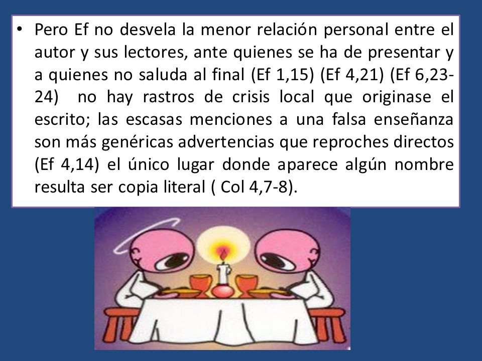 Pero Ef no desvela la menor relación personal entre el autor y sus lectores, ante quienes se ha de presentar y a quienes no saluda al final (Ef 1,15) (Ef 4,21) (Ef 6,23-24) no hay rastros de crisis local que originase el escrito; las escasas menciones a una falsa enseñanza son más genéricas advertencias que reproches directos (Ef 4,14) el único lugar donde aparece algún nombre resulta ser copia literal ( Col 4,7-8).