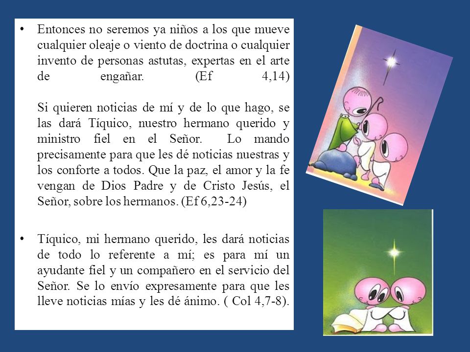 Entonces no seremos ya niños a los que mueve cualquier oleaje o viento de doctrina o cualquier invento de personas astutas, expertas en el arte de engañar. (Ef 4,14) Si quieren noticias de mí y de lo que hago, se las dará Tíquico, nuestro hermano querido y ministro fiel en el Señor. Lo mando precisamente para que les dé noticias nuestras y los conforte a todos. Que la paz, el amor y la fe vengan de Dios Padre y de Cristo Jesús, el Señor, sobre los hermanos. (Ef 6,23-24)