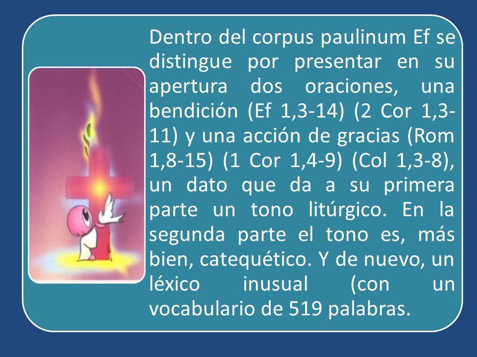 Dentro del corpus paulinum Ef se distingue por presentar en su apertura dos oraciones, una bendición (Ef 1,3-14) (2 Cor 1,3-11) y una acción de gracias (Rom 1,8-15) (1 Cor 1,4-9) (Col 1,3-8), un dato que da a su primera parte un tono litúrgico.