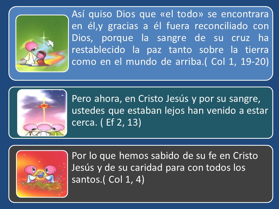 Así quiso Dios que «el todo» se encontrara en él,y gracias a él fuera reconciliado con Dios, porque la sangre de su cruz ha restablecido la paz tanto sobre la tierra como en el mundo de arriba.( Col 1, 19-20)