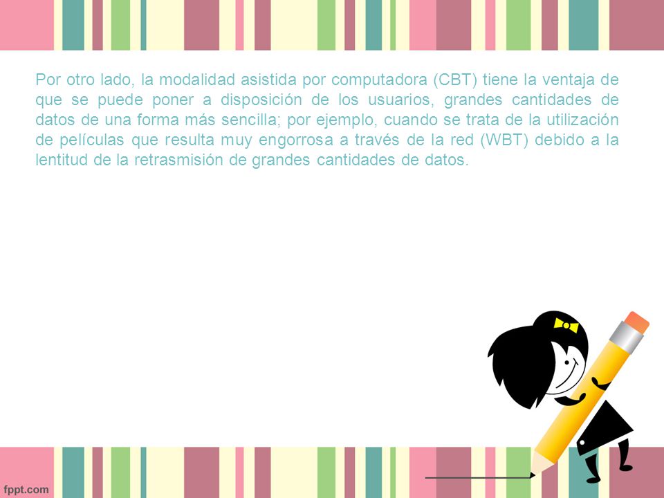 Por otro lado, la modalidad asistida por computadora (CBT) tiene la ventaja de que se puede poner a disposición de los usuarios, grandes cantidades de datos de una forma más sencilla; por ejemplo, cuando se trata de la utilización de películas que resulta muy engorrosa a través de la red (WBT) debido a la lentitud de la retrasmisión de grandes cantidades de datos.