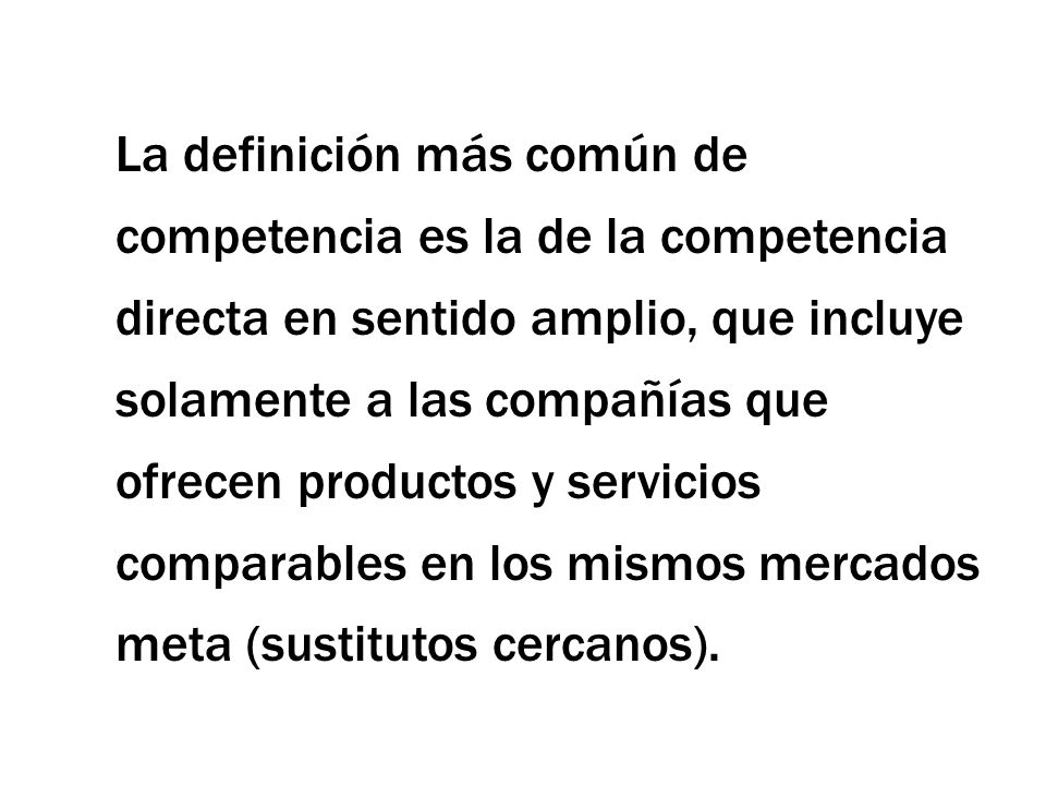 La definición más común de competencia es la de la competencia directa en sentido amplio, que incluye solamente a las compañías que ofrecen productos y servicios comparables en los mismos mercados meta (sustitutos cercanos).
