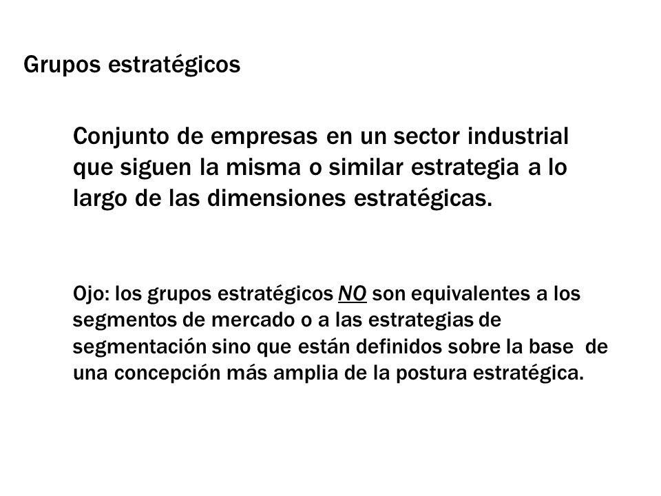 Grupos estratégicos Conjunto de empresas en un sector industrial que siguen la misma o similar estrategia a lo largo de las dimensiones estratégicas.