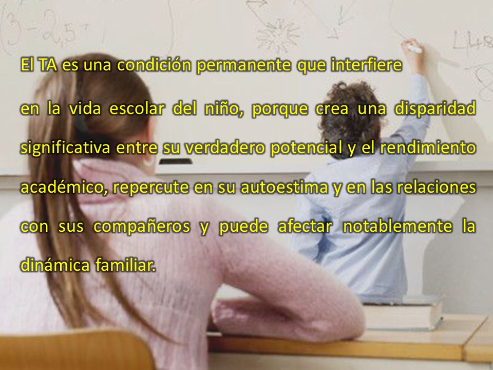 El TA es una condición permanente que interfiere en la vida escolar del niño, porque crea una disparidad significativa entre su verdadero potencial y el rendimiento académico, repercute en su autoestima y en las relaciones con sus compañeros y puede afectar notablemente la dinámica familiar.
