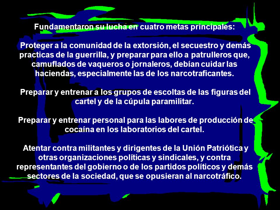 Fundamentaron su lucha en cuatro metas principales: Proteger a la comunidad de la extorsión, el secuestro y demás practicas de la guerrilla, y preparar para ello a patrulleros que, camuflados de vaqueros o jornaleros, debían cuidar las haciendas, especialmente las de los narcotraficantes.