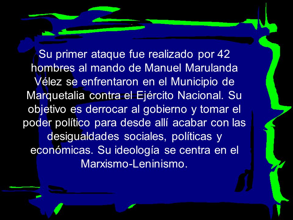 Su primer ataque fue realizado por 42 hombres al mando de Manuel Marulanda Vélez se enfrentaron en el Municipio de Marquetalia contra el Ejército Nacional.