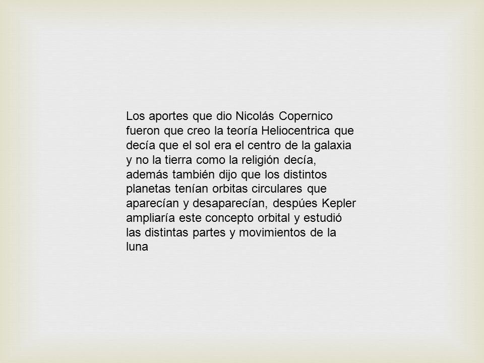 Los aportes que dio Nicolás Copernico fueron que creo la teoría Heliocentrica que decía que el sol era el centro de la galaxia y no la tierra como la religión decía, además también dijo que los distintos planetas tenían orbitas circulares que aparecían y desaparecían, despúes Kepler ampliaría este concepto orbital y estudió las distintas partes y movimientos de la luna