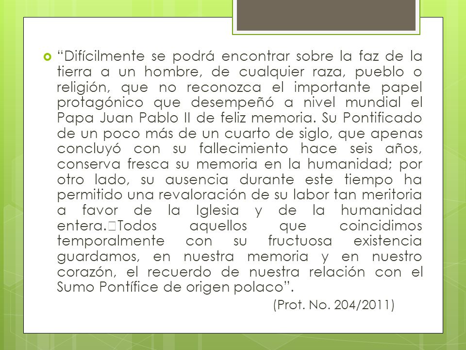 Difícilmente se podrá encontrar sobre la faz de la tierra a un hombre, de cualquier raza, pueblo o religión, que no reconozca el importante papel protagónico que desempeñó a nivel mundial el Papa Juan Pablo II de feliz memoria. Su Pontificado de un poco más de un cuarto de siglo, que apenas concluyó con su fallecimiento hace seis años, conserva fresca su memoria en la humanidad; por otro lado, su ausencia durante este tiempo ha permitido una revaloración de su labor tan meritoria a favor de la Iglesia y de la humanidad entera. Todos aquellos que coincidimos temporalmente con su fructuosa existencia guardamos, en nuestra memoria y en nuestro corazón, el recuerdo de nuestra relación con el Sumo Pontífice de origen polaco .
