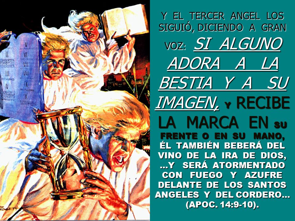 Y EL TERCER ANGEL LOS SIGUIÓ, DICIENDO A GRAN VOZ: SI ALGUNO ADORA A LA BESTIA Y A SU IMAGEN, Y RECIBE LA MARCA EN SU FRENTE O EN SU MANO, ÉL TAMBIÉN BEBERÁ DEL VINO DE LA IRA DE DIOS, …Y SERÁ ATORMENTADO CON FUEGO Y AZUFRE DELANTE DE LOS SANTOS ANGELES Y DEL CORDERO… (APOC.