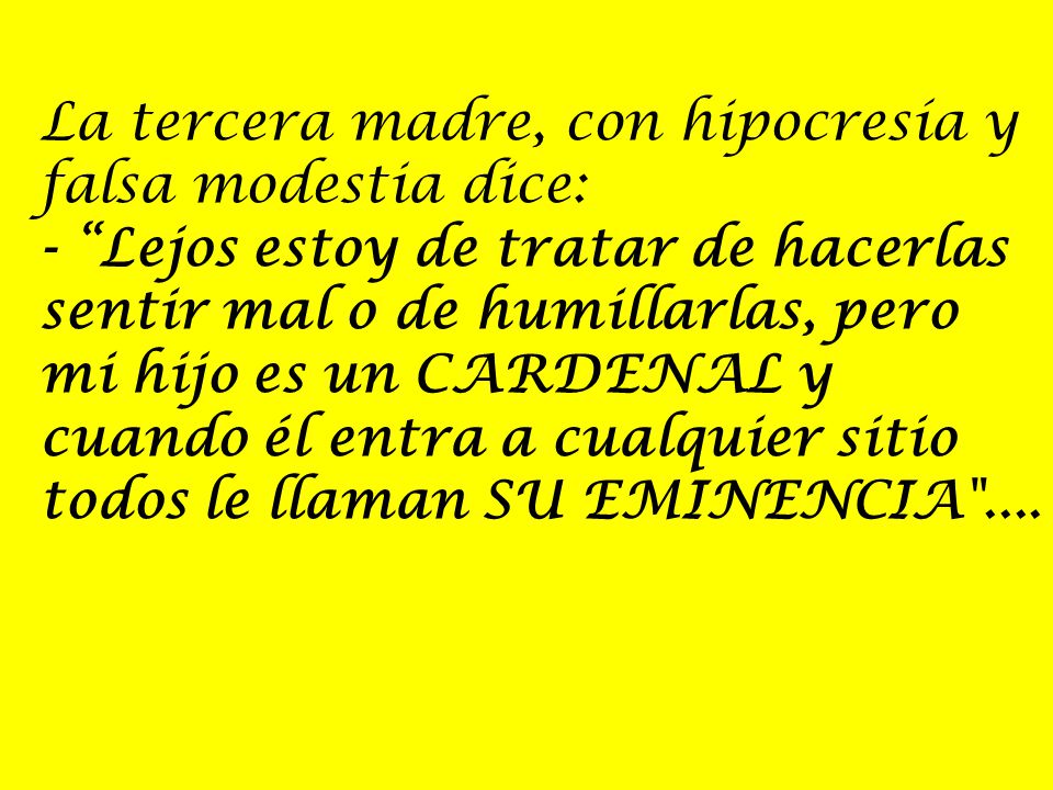 La tercera madre, con hipocresía y falsa modestia dice: - Lejos estoy de tratar de hacerlas sentir mal o de humillarlas, pero mi hijo es un CARDENAL y cuando él entra a cualquier sitio todos le llaman SU EMINENCIA ....