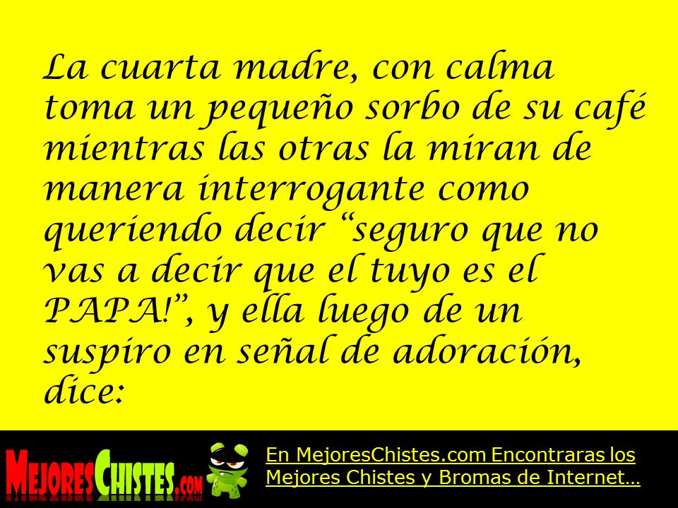 La cuarta madre, con calma toma un pequeño sorbo de su café mientras las otras la miran de manera interrogante como queriendo decir seguro que no vas a decir que el tuyo es el PAPA! , y ella luego de un suspiro en señal de adoración, dice: