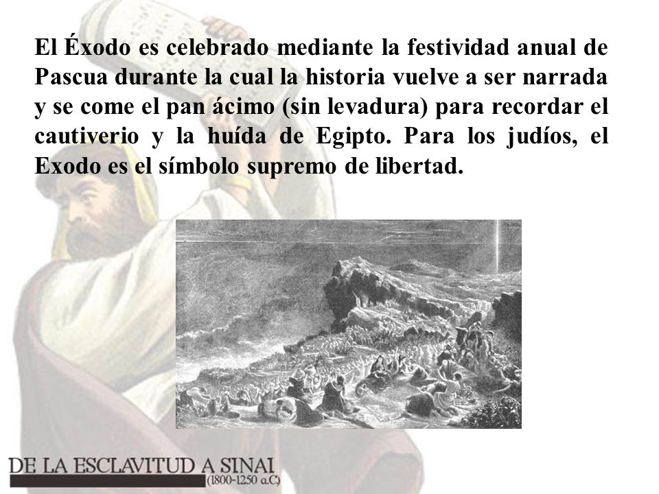 El Éxodo es celebrado mediante la festividad anual de Pascua durante la cual la historia vuelve a ser narrada y se come el pan ácimo (sin levadura) para recordar el cautiverio y la huída de Egipto.