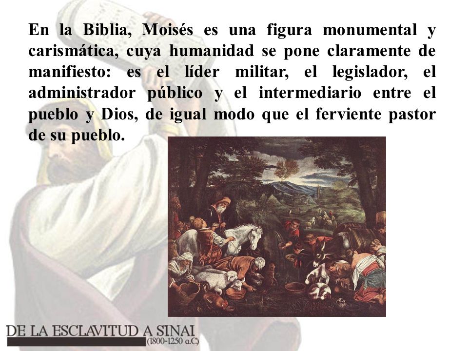 En la Biblia, Moisés es una figura monumental y carismática, cuya humanidad se pone claramente de manifiesto: es el líder militar, el legislador, el administrador público y el intermediario entre el pueblo y Dios, de igual modo que el ferviente pastor de su pueblo.