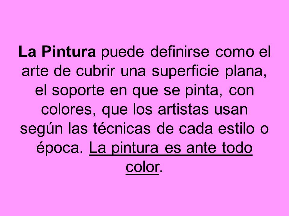 La Pintura puede definirse como el arte de cubrir una superficie plana, el soporte en que se pinta, con colores, que los artistas usan según las técnicas de cada estilo o época.