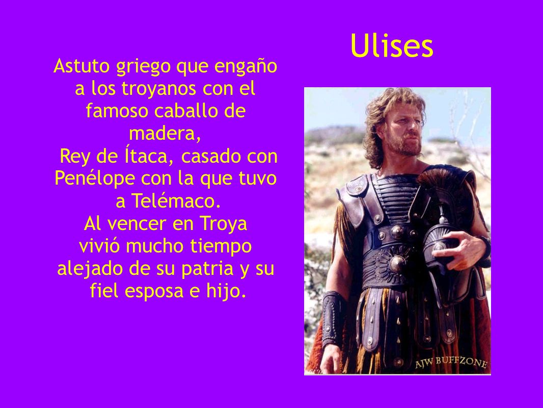 Ulises Astuto griego que engaño a los troyanos con el famoso caballo de madera, Rey de Ítaca, casado con Penélope con la que tuvo.
