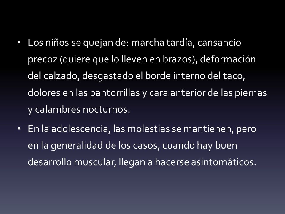 Los niños se quejan de: marcha tardía, cansancio precoz (quiere que lo lleven en brazos), deformación del calzado, desgastado el borde interno del taco, dolores en las pantorrillas y cara anterior de las piernas y calambres nocturnos.