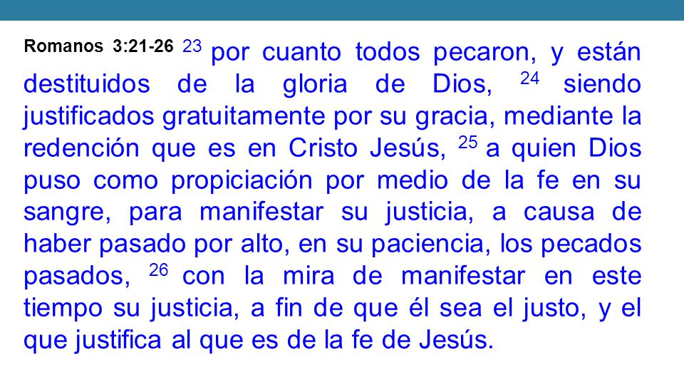 Romanos 3: por cuanto todos pecaron, y están destituidos de la gloria de Dios, 24 siendo justificados gratuitamente por su gracia, mediante la redención que es en Cristo Jesús, 25 a quien Dios puso como propiciación por medio de la fe en su sangre, para manifestar su justicia, a causa de haber pasado por alto, en su paciencia, los pecados pasados, 26 con la mira de manifestar en este tiempo su justicia, a fin de que él sea el justo, y el que justifica al que es de la fe de Jesús.