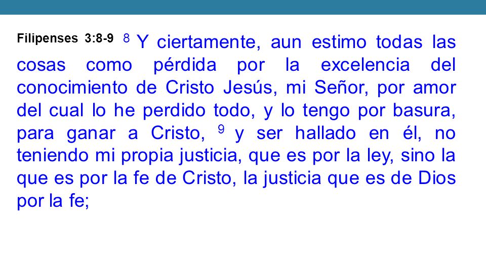 Filipenses 3:8-9 8 Y ciertamente, aun estimo todas las cosas como pérdida por la excelencia del conocimiento de Cristo Jesús, mi Señor, por amor del cual lo he perdido todo, y lo tengo por basura, para ganar a Cristo, 9 y ser hallado en él, no teniendo mi propia justicia, que es por la ley, sino la que es por la fe de Cristo, la justicia que es de Dios por la fe;