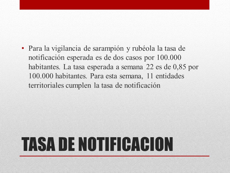 Para la vigilancia de sarampión y rubéola la tasa de notificación esperada es de dos casos por habitantes. La tasa esperada a semana 22 es de 0,85 por habitantes. Para esta semana, 11 entidades territoriales cumplen la tasa de notificación