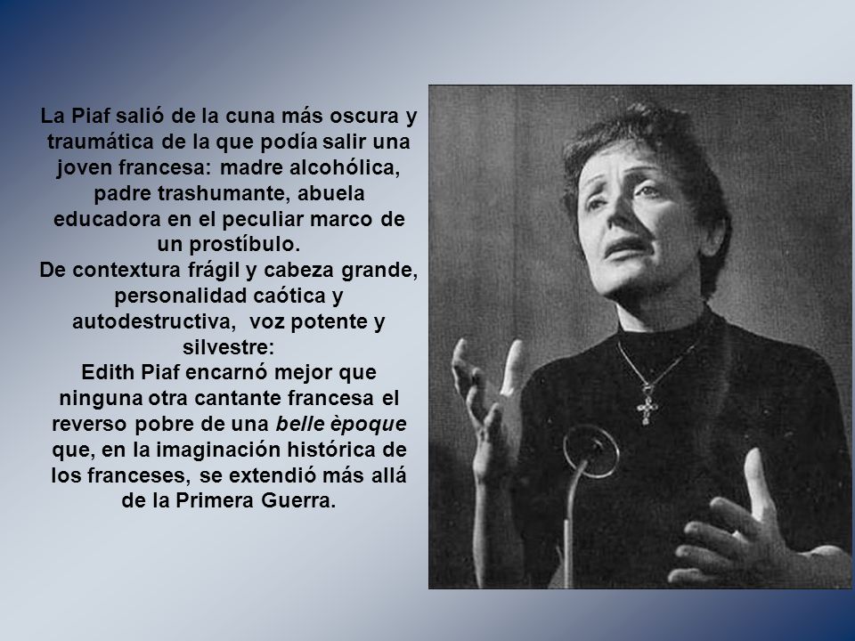 La Piaf salió de la cuna más oscura y traumática de la que podía salir una joven francesa: madre alcohólica, padre trashumante, abuela educadora en el peculiar marco de un prostíbulo.