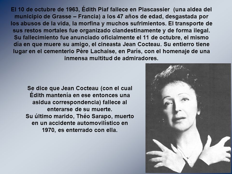El 10 de octubre de 1963, Édith Piaf fallece en Plascassier (una aldea del municipio de Grasse – Francia) a los 47 años de edad, desgastada por los abusos de la vida, la morfina y muchos sufrimientos. El transporte de sus restos mortales fue organizado clandestinamente y de forma ilegal. Su fallecimiento fue anunciado oficialmente el 11 de octubre, el mismo día en que muere su amigo, el cineasta Jean Cocteau. Su entierro tiene lugar en el cementerio Père Lachaise, en París, con el homenaje de una inmensa multitud de admiradores.