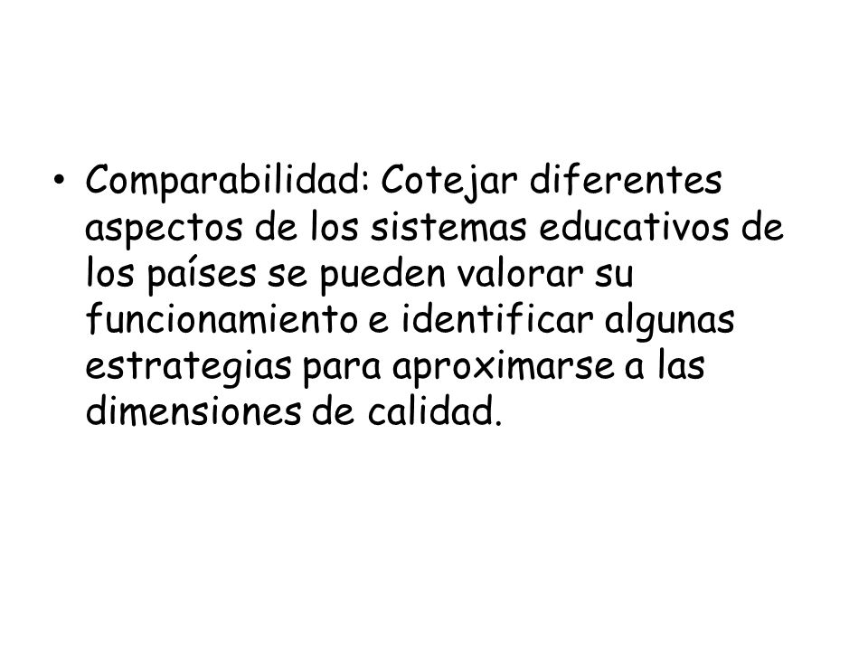 Comparabilidad: Cotejar diferentes aspectos de los sistemas educativos de los países se pueden valorar su funcionamiento e identificar algunas estrategias para aproximarse a las dimensiones de calidad.