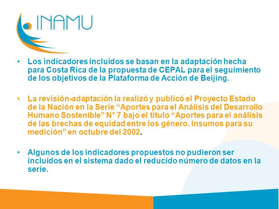 Los indicadores incluidos se basan en la adaptación hecha para Costa Rica de la propuesta de CEPAL para el seguimiento de los objetivos de la Plataforma de Acción de Beijing.