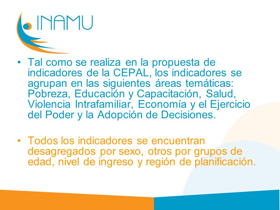 Tal como se realiza en la propuesta de indicadores de la CEPAL, los indicadores se agrupan en las siguientes áreas temáticas: Pobreza, Educación y Capacitación, Salud, Violencia Intrafamiliar, Economía y el Ejercicio del Poder y la Adopción de Decisiones.