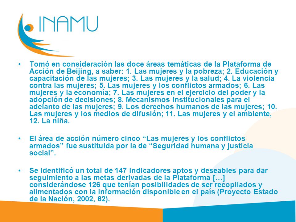 Tomó en consideración las doce áreas temáticas de la Plataforma de Acción de Beijing, a saber: 1. Las mujeres y la pobreza; 2. Educación y capacitación de las mujeres; 3. Las mujeres y la salud; 4. La violencia contra las mujeres; 5. Las mujeres y los conflictos armados; 6. Las mujeres y la economía; 7. Las mujeres en el ejercicio del poder y la adopción de decisiones; 8. Mecanismos institucionales para el adelanto de las mujeres; 9. Los derechos humanos de las mujeres; 10. Las mujeres y los medios de difusión; 11. Las mujeres y el ambiente, 12. La niña.