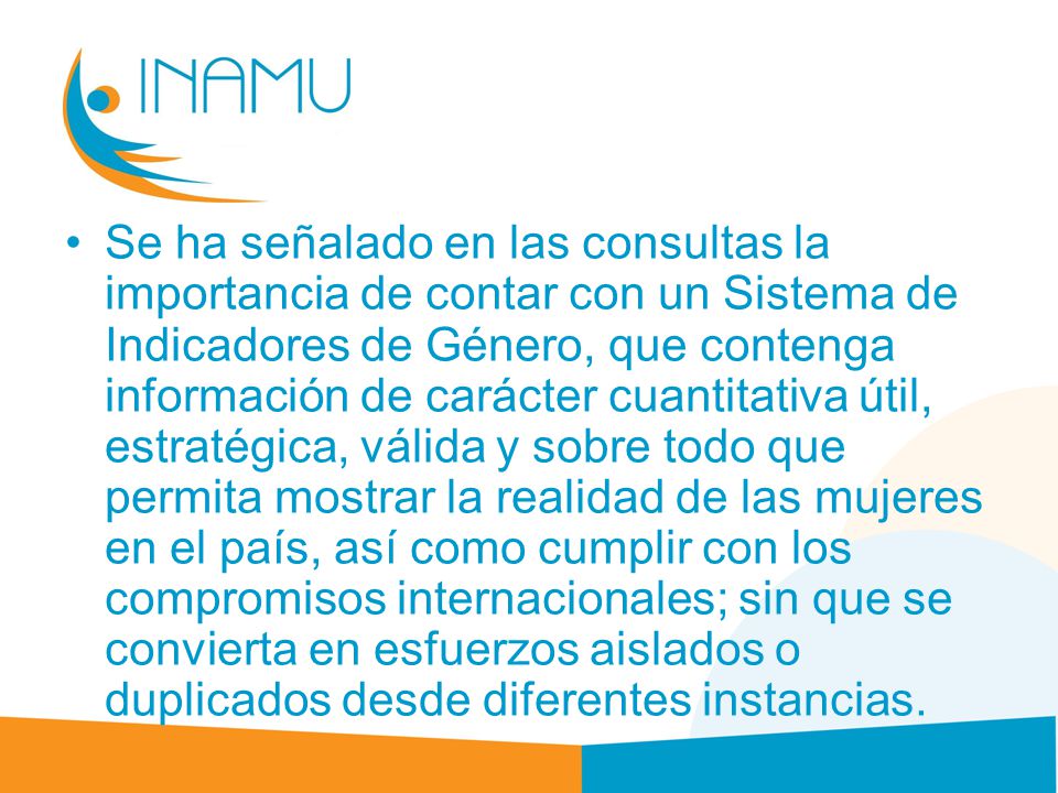 Se ha señalado en las consultas la importancia de contar con un Sistema de Indicadores de Género, que contenga información de carácter cuantitativa útil, estratégica, válida y sobre todo que permita mostrar la realidad de las mujeres en el país, así como cumplir con los compromisos internacionales; sin que se convierta en esfuerzos aislados o duplicados desde diferentes instancias.