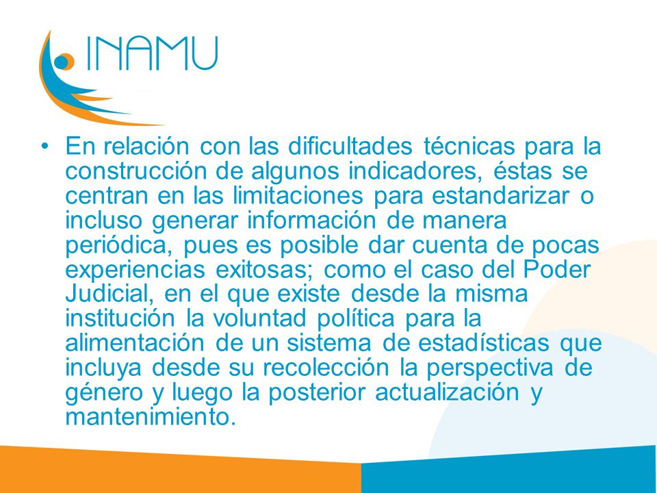 En relación con las dificultades técnicas para la construcción de algunos indicadores, éstas se centran en las limitaciones para estandarizar o incluso generar información de manera periódica, pues es posible dar cuenta de pocas experiencias exitosas; como el caso del Poder Judicial, en el que existe desde la misma institución la voluntad política para la alimentación de un sistema de estadísticas que incluya desde su recolección la perspectiva de género y luego la posterior actualización y mantenimiento.