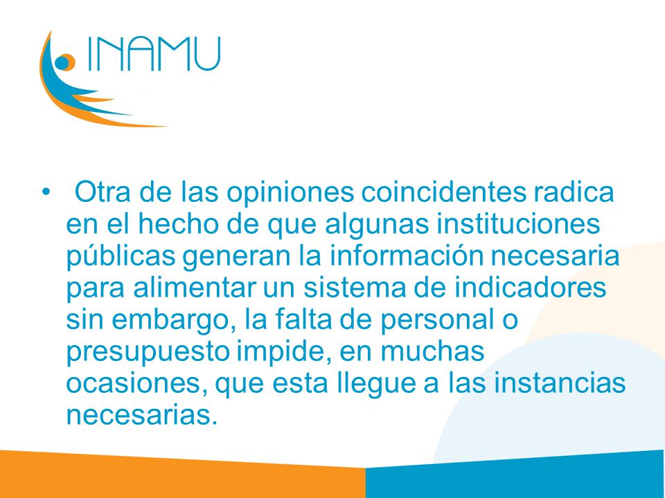 Otra de las opiniones coincidentes radica en el hecho de que algunas instituciones públicas generan la información necesaria para alimentar un sistema de indicadores sin embargo, la falta de personal o presupuesto impide, en muchas ocasiones, que esta llegue a las instancias necesarias.