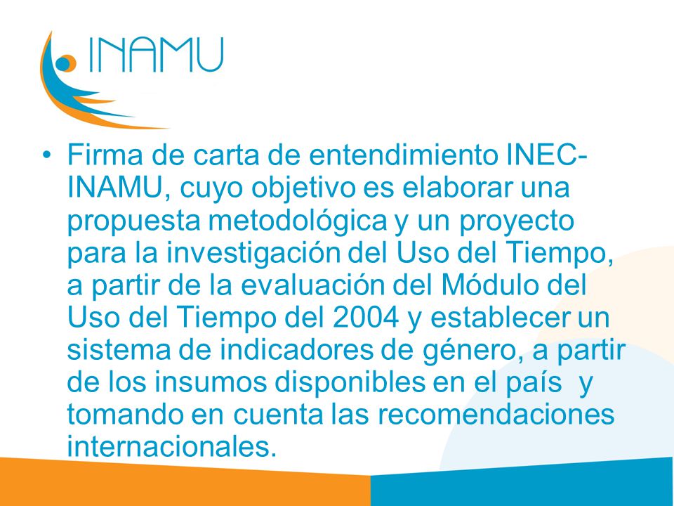 Firma de carta de entendimiento INEC-INAMU, cuyo objetivo es elaborar una propuesta metodológica y un proyecto para la investigación del Uso del Tiempo, a partir de la evaluación del Módulo del Uso del Tiempo del 2004 y establecer un sistema de indicadores de género, a partir de los insumos disponibles en el país y tomando en cuenta las recomendaciones internacionales.
