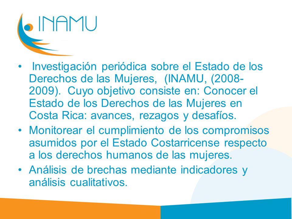 Investigación periódica sobre el Estado de los Derechos de las Mujeres, (INAMU, ( ). Cuyo objetivo consiste en: Conocer el Estado de los Derechos de las Mujeres en Costa Rica: avances, rezagos y desafíos.