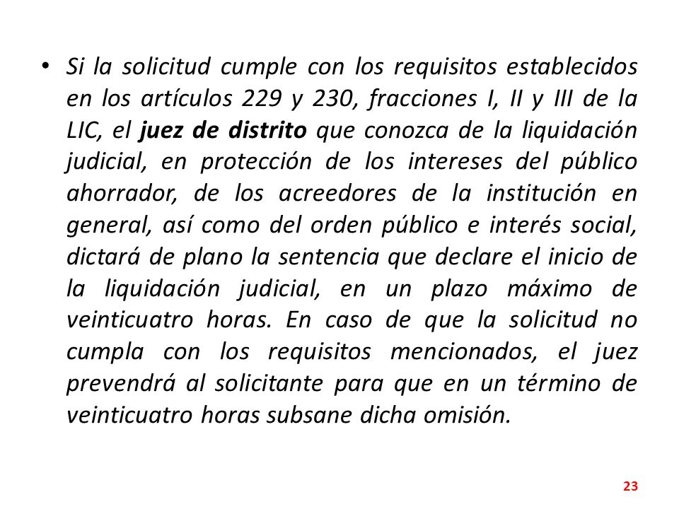 Si la solicitud cumple con los requisitos establecidos en los artículos 229 y 230, fracciones I, II y III de la LIC, el juez de distrito que conozca de la liquidación judicial, en protección de los intereses del público ahorrador, de los acreedores de la institución en general, así como del orden público e interés social, dictará de plano la sentencia que declare el inicio de la liquidación judicial, en un plazo máximo de veinticuatro horas.