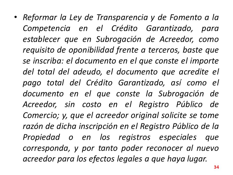 Reformar la Ley de Transparencia y de Fomento a la Competencia en el Crédito Garantizado, para establecer que en Subrogación de Acreedor, como requisito de oponibilidad frente a terceros, baste que se inscriba: el documento en el que conste el importe del total del adeudo, el documento que acredite el pago total del Crédito Garantizado, así como el documento en el que conste la Subrogación de Acreedor, sin costo en el Registro Público de Comercio; y, que el acreedor original solicite se tome razón de dicha inscripción en el Registro Público de la Propiedad o en los registros especiales que corresponda, y por tanto poder reconocer al nuevo acreedor para los efectos legales a que haya lugar.