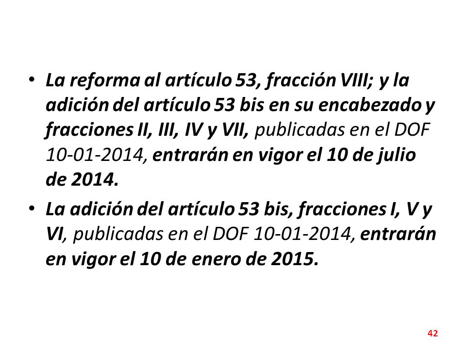 La reforma al artículo 53, fracción VIII; y la adición del artículo 53 bis en su encabezado y fracciones II, III, IV y VII, publicadas en el DOF , entrarán en vigor el 10 de julio de 2014.