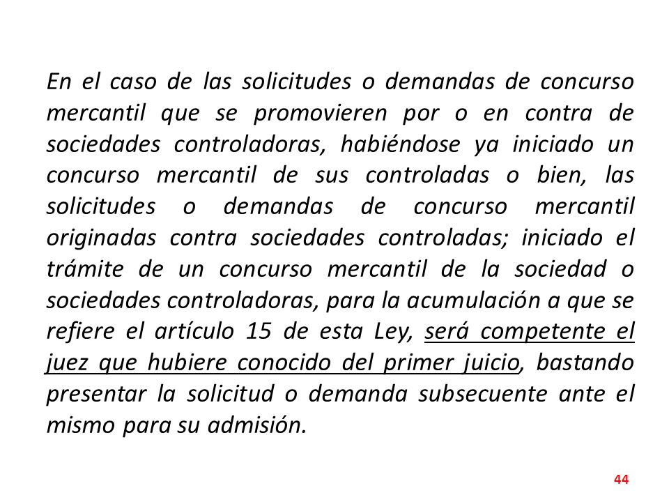 En el caso de las solicitudes o demandas de concurso mercantil que se promovieren por o en contra de sociedades controladoras, habiéndose ya iniciado un concurso mercantil de sus controladas o bien, las solicitudes o demandas de concurso mercantil originadas contra sociedades controladas; iniciado el trámite de un concurso mercantil de la sociedad o sociedades controladoras, para la acumulación a que se refiere el artículo 15 de esta Ley, será competente el juez que hubiere conocido del primer juicio, bastando presentar la solicitud o demanda subsecuente ante el mismo para su admisión.