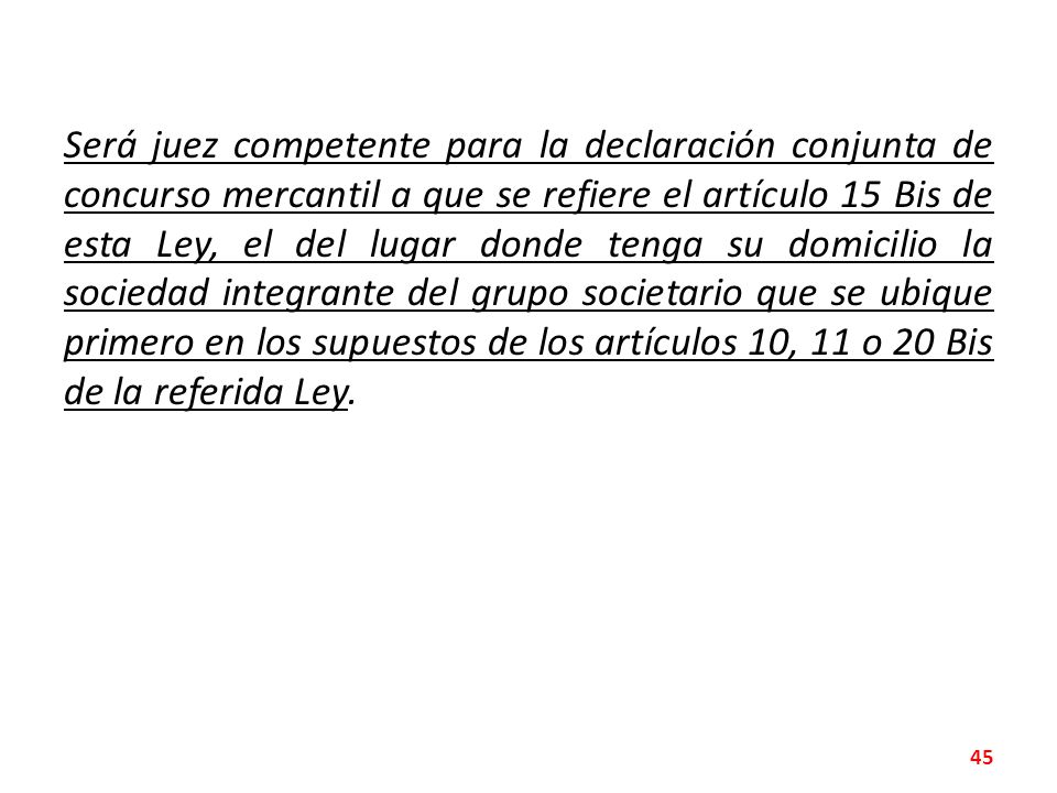 Será juez competente para la declaración conjunta de concurso mercantil a que se refiere el artículo 15 Bis de esta Ley, el del lugar donde tenga su domicilio la sociedad integrante del grupo societario que se ubique primero en los supuestos de los artículos 10, 11 o 20 Bis de la referida Ley.