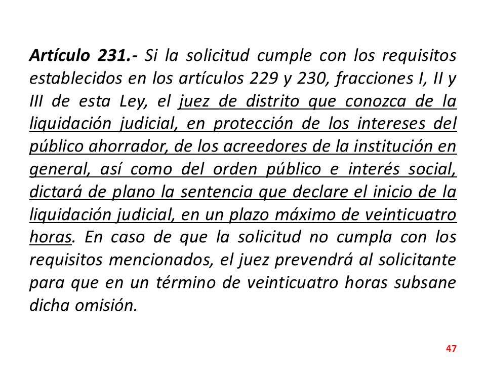Artículo Si la solicitud cumple con los requisitos establecidos en los artículos 229 y 230, fracciones I, II y III de esta Ley, el juez de distrito que conozca de la liquidación judicial, en protección de los intereses del público ahorrador, de los acreedores de la institución en general, así como del orden público e interés social, dictará de plano la sentencia que declare el inicio de la liquidación judicial, en un plazo máximo de veinticuatro horas.