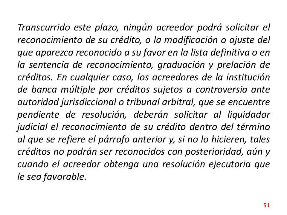 Transcurrido este plazo, ningún acreedor podrá solicitar el reconocimiento de su crédito, o la modificación o ajuste del que aparezca reconocido a su favor en la lista definitiva o en la sentencia de reconocimiento, graduación y prelación de créditos.